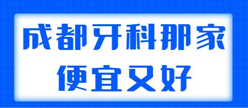 2021-2022成都牙科那家便宜又好？网友匿名选出5家实力机构，性价比高~