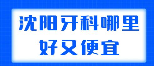 2022沈阳牙科哪里好又便宜？帮你整理了5家人气机构，性价比也高~