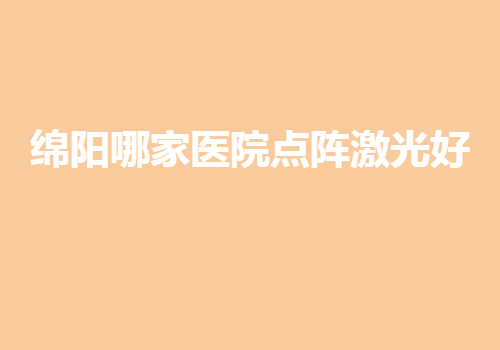 绵阳哪家医院点阵激光好？哪家排名是大家中意的？机构挨个点评~