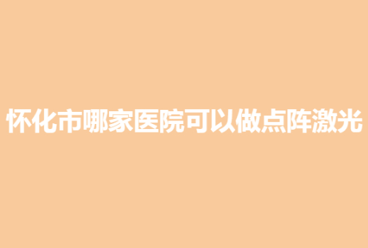怀化市哪家医院可以做点阵激光？多家私立机构榜上有名，可放心种草！