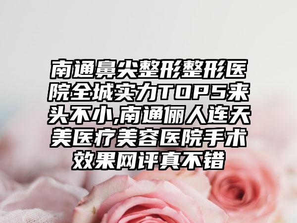 南通鼻尖整形整形医院全城实力TOP5来头不小,南通俪人连天美医疗美容医院手术成果网评真不错