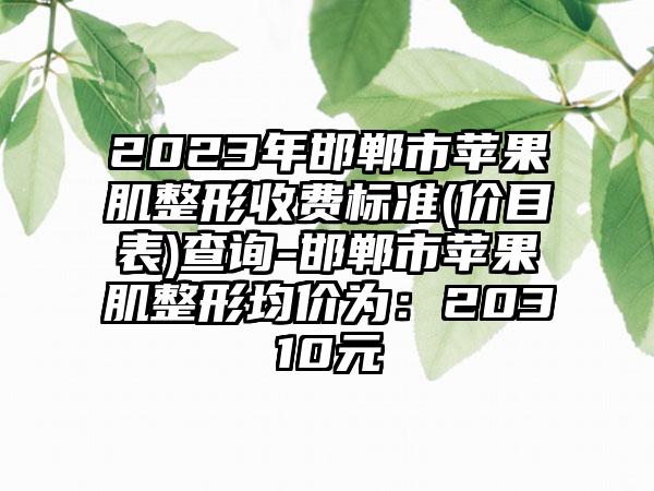 2023年邯郸市苹果肌整形收费标准(价目表)查询-邯郸市苹果肌整形均价为：20310元
