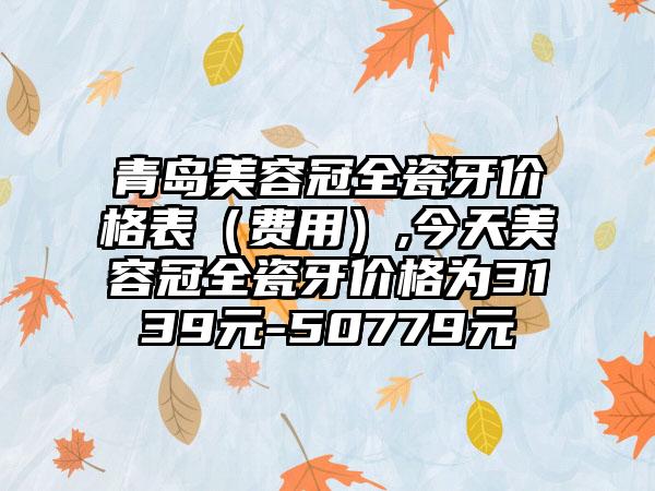 青岛美容冠全瓷牙价格表（费用）,今天美容冠全瓷牙价格为3139元-50779元