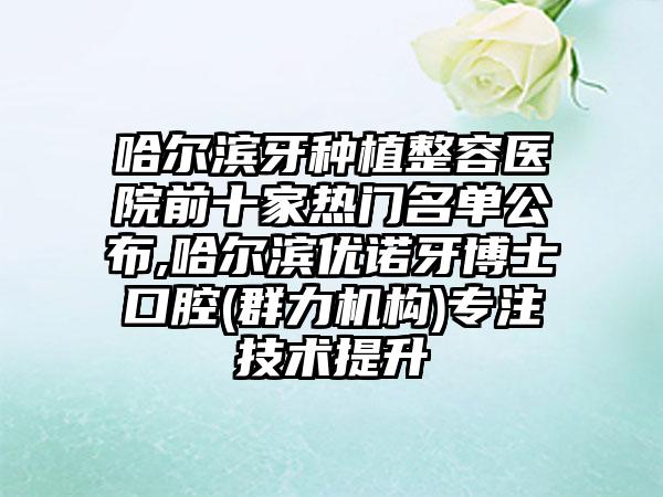 哈尔滨牙种植整容医院前十家热门名单公布,哈尔滨优诺牙博士口腔(群力机构)专注技术提升