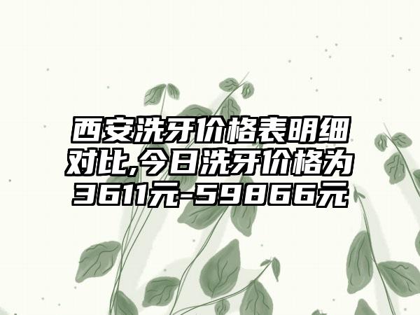 西安洗牙价格表明细对比,今日洗牙价格为3611元-59866元