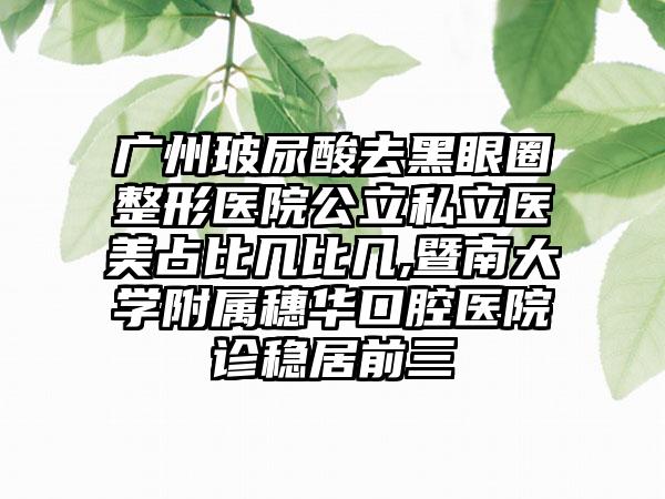 广州玻尿酸去黑眼圈整形医院公立私立医美占比几比几,暨南大学附属穗华口腔医院诊稳居前三