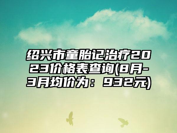 绍兴市童胎记治疗2023价格表查询(8月-3月均价为：932元)