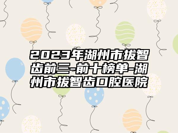 2023年湖州市拔智齿前三-前十榜单-湖州市拔智齿口腔医院