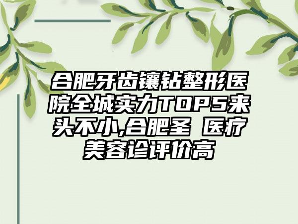 合肥牙齿镶钻整形医院全城实力TOP5来头不小,合肥圣喆医疗美容诊评价高