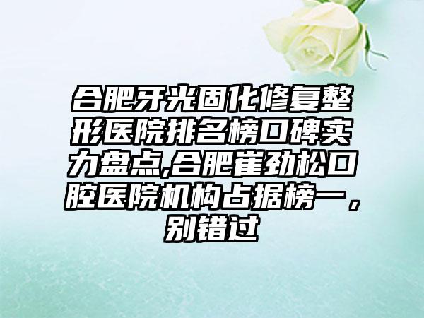 合肥牙光固化修复整形医院排名榜口碑实力盘点,合肥崔劲松口腔医院机构占据榜一，别错过