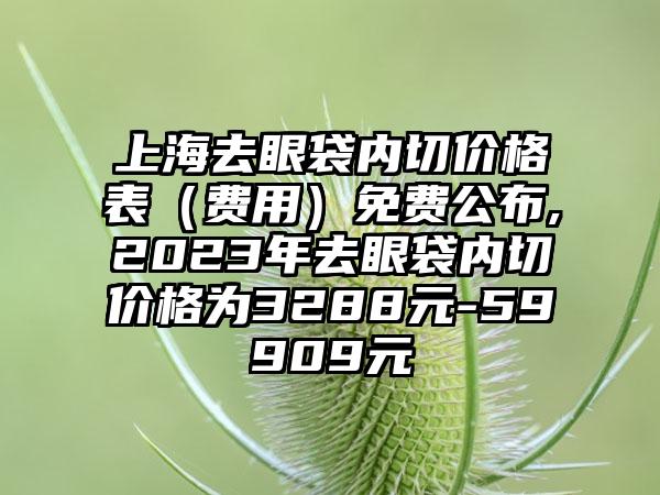 上海去眼袋内切价格表（费用）免费公布,2023年去眼袋内切价格为3288元-59909元