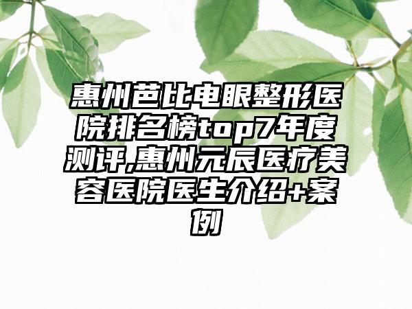 惠州芭比电眼整形医院排名榜top7年度测评,惠州元辰医疗美容医院医生介绍+实例