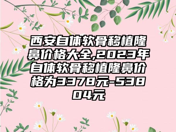 西安自体软骨移植隆鼻价格大全,2023年自体软骨移植隆鼻价格为3378元-53804元