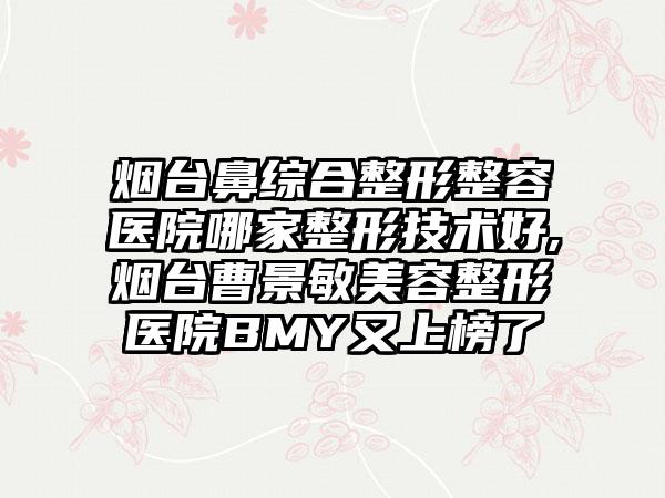 烟台鼻综合整形整容医院哪家整形技术好,烟台曹景敏美容整形医院BMY又上榜了