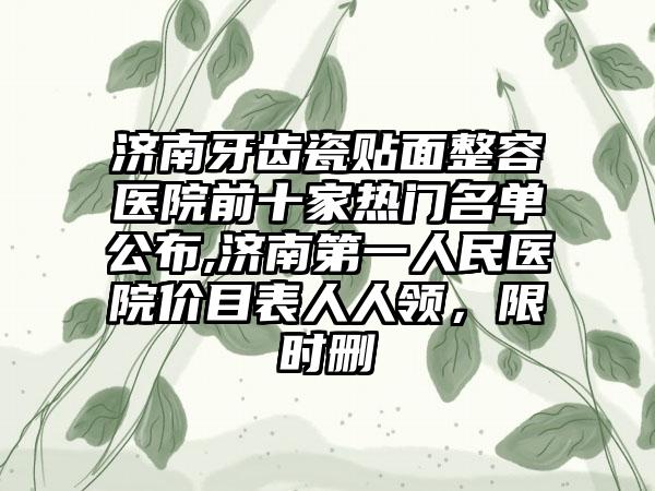 济南牙齿瓷贴面整容医院前十家热门名单公布,济南第一人民医院价目表人人领，限时删