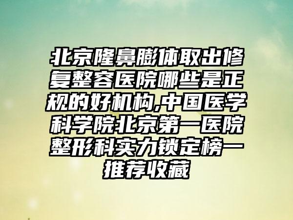 北京隆鼻膨体取出修复整容医院哪些是正规的好机构,中国医学科学院北京第一医院整形科实力锁定榜一推荐收藏