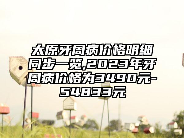 太原牙周病价格明细同步一览,2023年牙周病价格为3490元-54833元