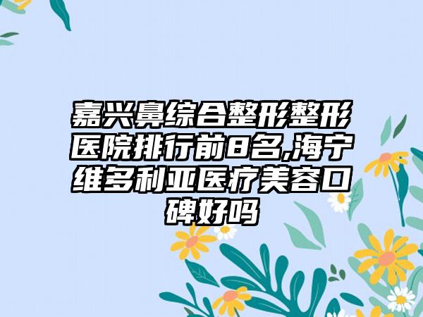 嘉兴鼻综合整形整形医院排行前8名,海宁维多利亚医疗美容口碑好吗