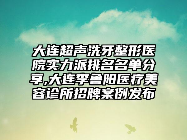 大连超声洗牙整形医院实力派排名名单分享,大连李鲁阳医疗美容诊所招牌实例发布