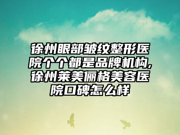 徐州眼部皱纹整形医院个个都是品牌机构,徐州莱美俪格美容医院口碑怎么样
