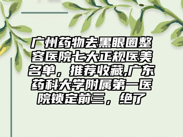 广州药物去黑眼圈整容医院七大正规医美名单，推荐收藏,广东药科大学附属第一医院锁定前三，绝了