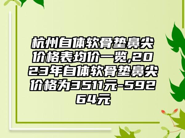 杭州自体软骨垫鼻尖价格表均价一览,2023年自体软骨垫鼻尖价格为3511元-59264元