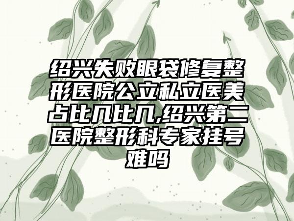 绍兴失败眼袋修复整形医院公立私立医美占比几比几,绍兴第二医院整形科骨干医生挂号难吗