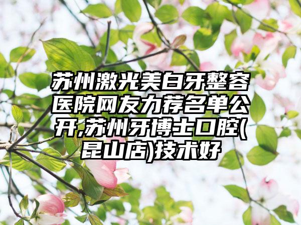 苏州激光美白牙整容医院网友力荐名单公开,苏州牙博士口腔(昆山店)技术好