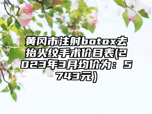 黄冈市注射botox去抬头纹手术价目表(2023年3月均价为：5743元）