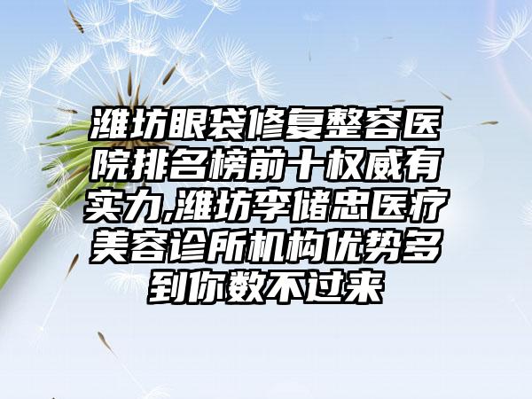 潍坊眼袋修复整容医院排名榜前十权威有实力,潍坊李储忠医疗美容诊所机构优势多到你数不过来