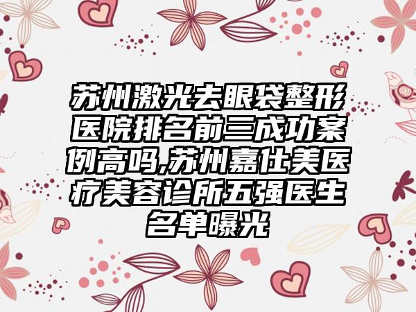 苏州激光去眼袋整形医院排名前三成功案例高吗,苏州嘉仕美医疗美容诊所五强医生名单曝光