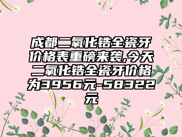 成都二氧化锆全瓷牙价格表重磅来袭,今天二氧化锆全瓷牙价格为3956元-58322元