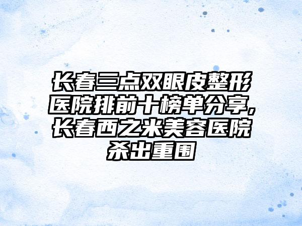 长春三点双眼皮整形医院排前十榜单分享,长春西之米美容医院杀出重围
