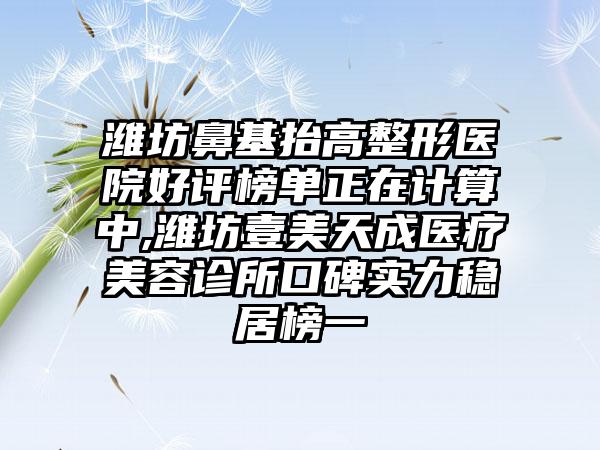 潍坊鼻基抬高整形医院好评榜单正在计算中,潍坊壹美天成医疗美容诊所口碑实力稳居榜一