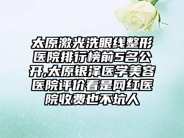 太原激光洗眼线整形医院排行榜前5名公开,太原银泽医学美容医院评价看是网红医院收费也不坑人