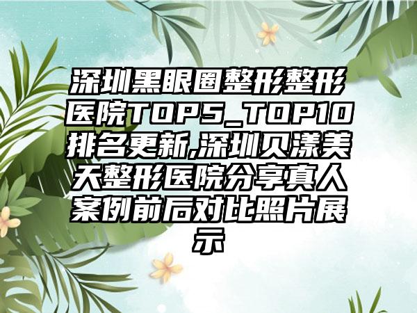 深圳黑眼圈整形整形医院TOP5_TOP10排名更新,深圳贝漾美天整形医院分享真人案例前后对比照片展示