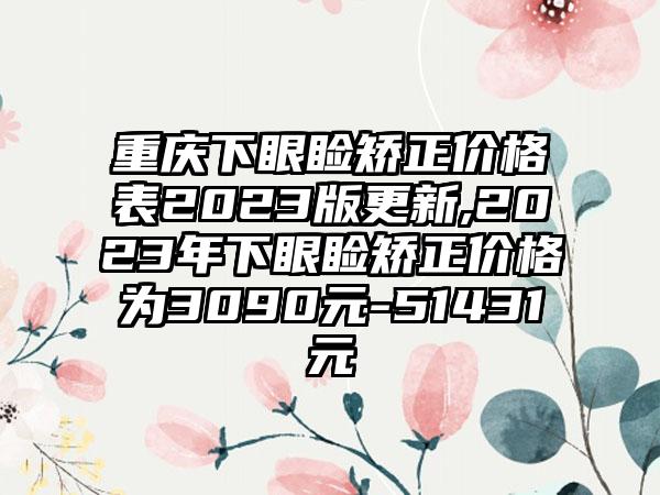 重庆下眼睑矫正价格表2023版更新,2023年下眼睑矫正价格为3090元-51431元