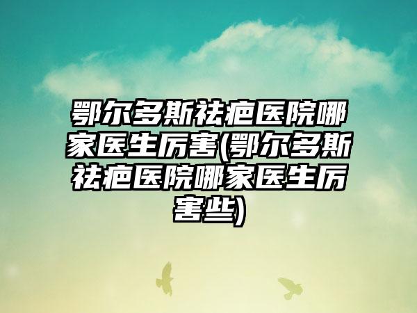 鄂尔多斯祛疤医院哪家医生厉害(鄂尔多斯祛疤医院哪家医生厉害些)