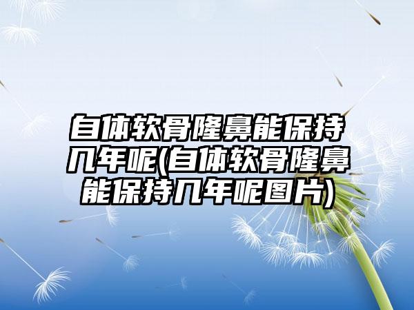 自体软骨隆鼻能保持几年呢(自体软骨隆鼻能保持几年呢图片)