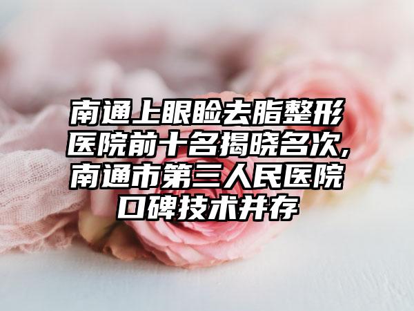 南通上眼睑去脂整形医院前十名揭晓名次,南通市第三人民医院口碑技术并存
