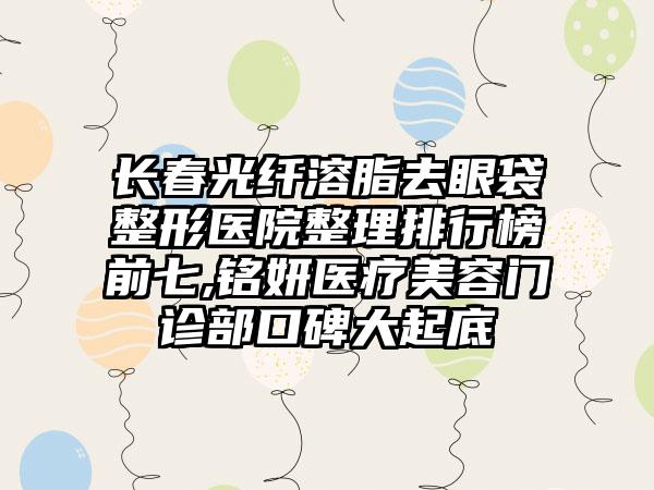 长春光纤溶脂去眼袋整形医院整理排行榜前七,铭妍医疗美容门诊部口碑大起底