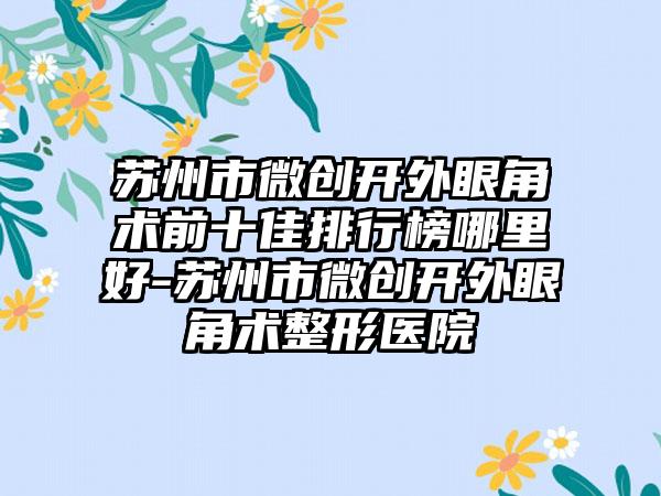 苏州市微创开外眼角术前十佳排行榜哪里好-苏州市微创开外眼角术整形医院