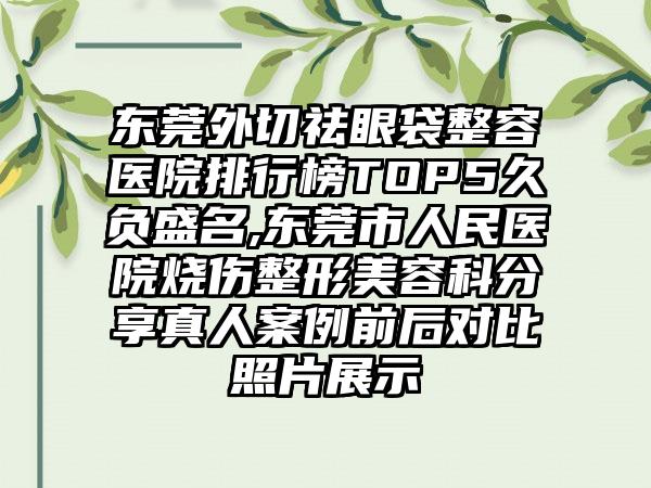 东莞外切祛眼袋整容医院排行榜TOP5久负盛名,东莞市人民医院烧伤整形美容科分享真人实例前后对比照片展示