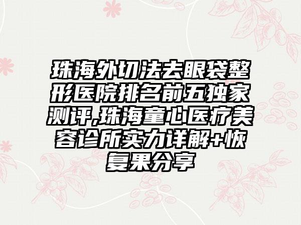 珠海外切法去眼袋整形医院排名前五特殊测评,珠海童心医疗美容诊所实力详解+修复果分享