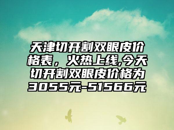 天津切开割双眼皮价格表，火热上线,今天切开割双眼皮价格为3055元-51566元