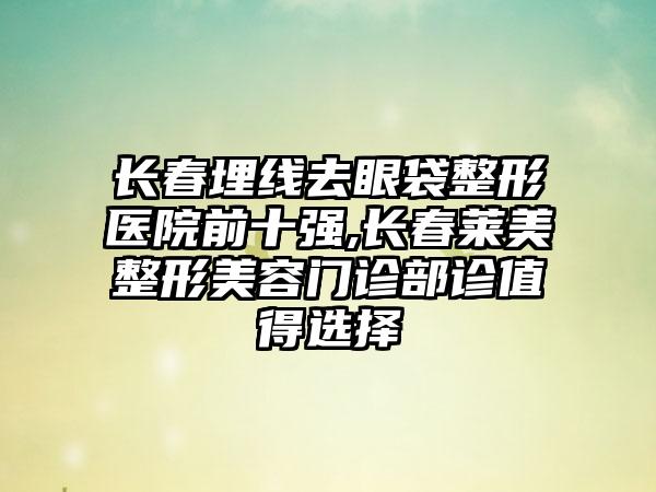 长春埋线去眼袋整形医院前十强,长春莱美整形美容门诊部诊值得选择