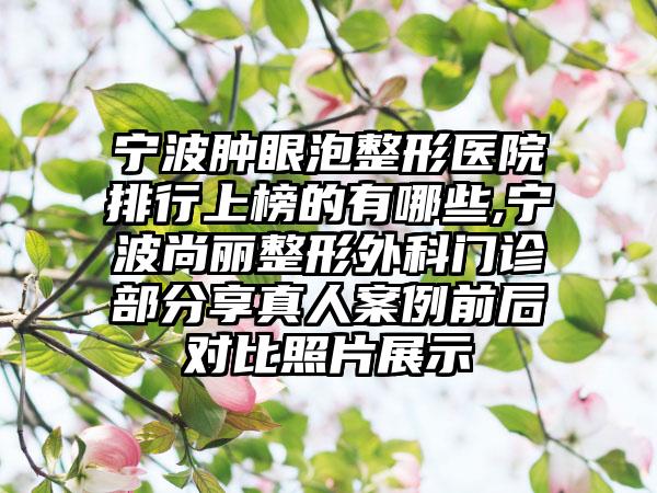 宁波肿眼泡整形医院排行上榜的有哪些,宁波尚丽整形外科门诊部分享真人实例前后对比照片展示