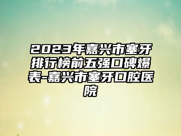 2023年嘉兴市塞牙排行榜前五强口碑爆表-嘉兴市塞牙口腔医院