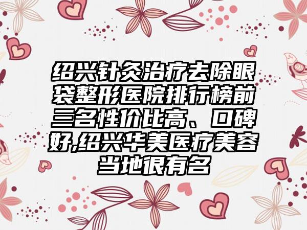 绍兴针灸治疗去除眼袋整形医院排行榜前三名性价比高、口碑好,绍兴华美医疗美容当地很有名