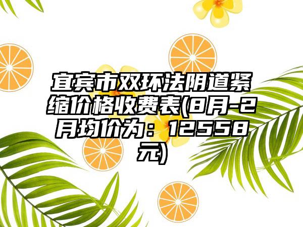 宜宾市双环法阴道紧缩价格收费表(8月-2月均价为：12558元)